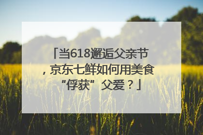 当618邂逅父亲节，京东七鲜如何用美食“俘获”父爱？