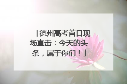 德州高考首日现场直击：今天的头条，属于你们！