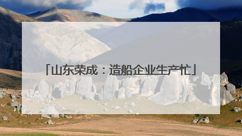 山东荣成：造船企业生产忙