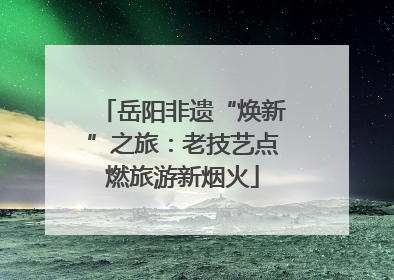 岳阳非遗“焕新”之旅：老技艺点燃旅游新烟火