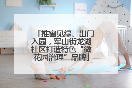 推窗见绿、出门入园，军山街龙湖社区打造特色“微花园治理”品牌