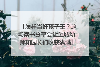 怎样当好孩子王？这场读书分享会让望城幼师和园长们收获满满