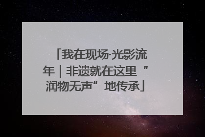 我在现场·光影流年｜非遗就在这里“润物无声”地传承