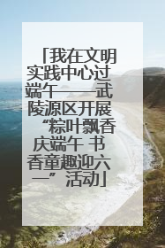 我在文明实践中心过端午——武陵源区开展“粽叶飘香庆端午 书香童趣迎六一”活动