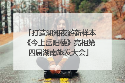 打造湖湘夜游新样本《今上岳阳楼》亮相第四届湖南旅发大会