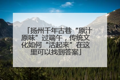 扬州千年古巷“原汁原味”过端午，传统文化如何“活起来”在这里可以找到答案
