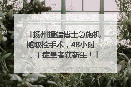 扬州援疆博士急施机械取栓手术，48小时，重症患者获新生！
