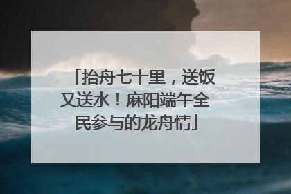 抬舟七十里，送饭又送水！麻阳端午全民参与的龙舟情