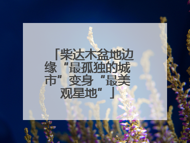 柴达木盆地边缘“最孤独的城市”变身“最美观星地”