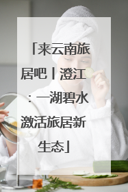 来云南旅居吧丨澄江：一湖碧水激活旅居新生态