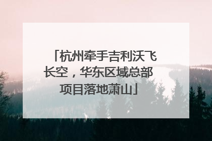 杭州牵手吉利沃飞长空，华东区域总部项目落地萧山