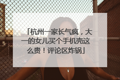 杭州一家长气疯，大一的女儿买个手机壳这么贵！评论区炸锅