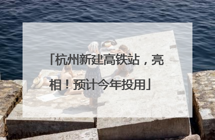 杭州新建高铁站，亮相！预计今年投用