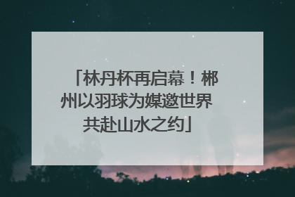 林丹杯再启幕！郴州以羽球为媒邀世界共赴山水之约