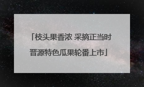 枝头果香浓 采摘正当时 晋源特色瓜果轮番上市