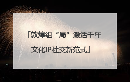 敦煌组“局”激活千年文化IP社交新范式