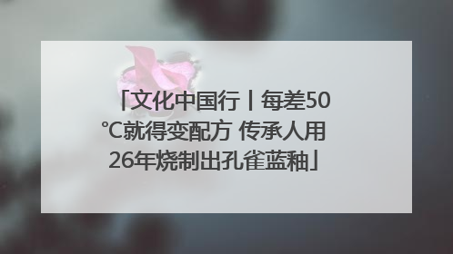 文化中国行丨每差50℃就得变配方 传承人用26年烧制出孔雀蓝釉