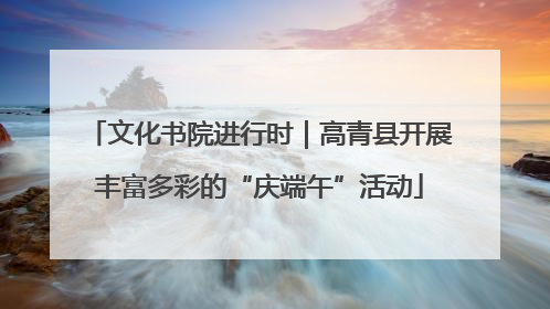 文化书院进行时｜高青县开展丰富多彩的“庆端午”活动