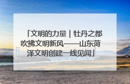文明的力量｜牡丹之都吹拂文明新风——山东菏泽文明创建一线见闻