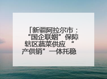 新疆阿拉尔市：“国企联姻”保障辖区蔬菜供应 “产供销”一体托稳市民菜篮子