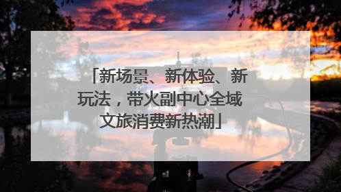 新场景、新体验、新玩法，带火副中心全域文旅消费新热潮