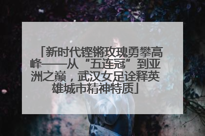 新时代铿锵玫瑰勇攀高峰——从“五连冠”到亚洲之巅，武汉女足诠释英雄城市精神特质