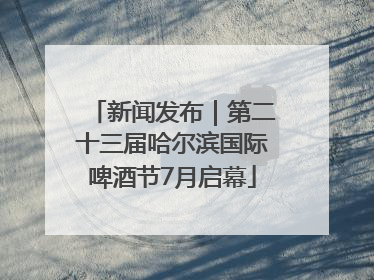 新闻发布｜第二十三届哈尔滨国际啤酒节7月启幕