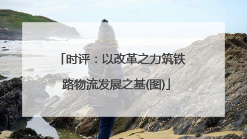 时评：以改革之力筑铁路物流发展之基(图)