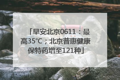 早安北京0611：最高35℃；北京普惠健康保特药增至121种