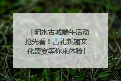 明水古城端午活动抢先看！古礼新趣文化盛宴等你来体验