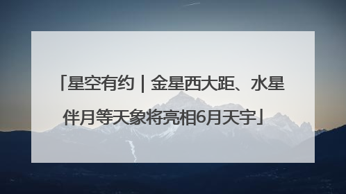 星空有约｜金星西大距、水星伴月等天象将亮相6月天宇