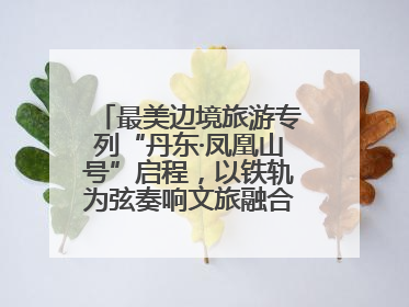 最美边境旅游专列“丹东·凤凰山号”启程，以铁轨为弦奏响文旅融合新乐章