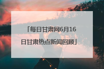 每日甘肃网6月16日甘肃热点新闻回顾