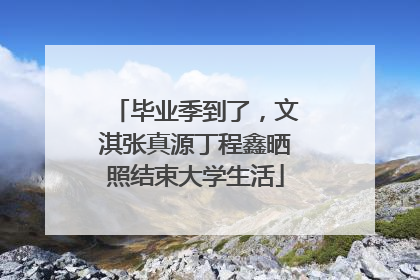 毕业季到了，文淇张真源丁程鑫晒照结束大学生活