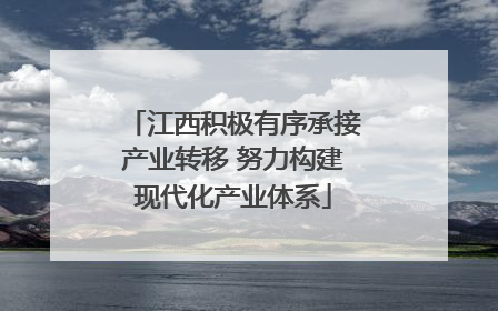 江西积极有序承接产业转移 努力构建现代化产业体系