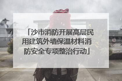 沙市消防开展高层民用建筑外墙保温材料消防安全专项整治行动