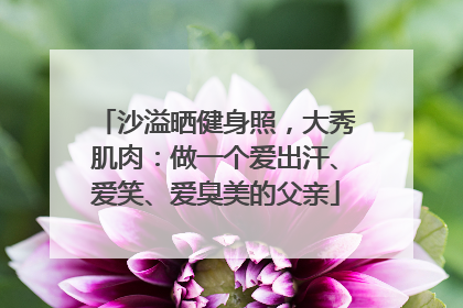 沙溢晒健身照，大秀肌肉：做一个爱出汗、爱笑、爱臭美的父亲