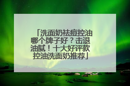 洗面奶祛痘控油哪个牌子好？击退油腻！十大好评款控油洗面奶推荐