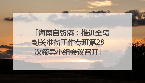 海南自贸港：推进全岛封关准备工作专班第28次领导小组会议召开