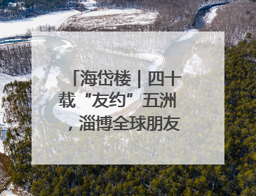 海岱楼｜四十载“友约”五洲，淄博全球朋友圈绽放新淄彩
