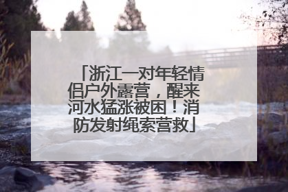 浙江一对年轻情侣户外露营，醒来河水猛涨被困！消防发射绳索营救