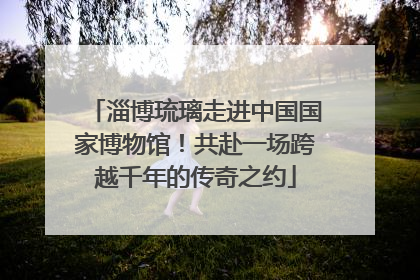 淄博琉璃走进中国国家博物馆！共赴一场跨越千年的传奇之约