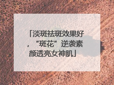 淡斑祛斑效果好，“斑花”逆袭素颜透亮女神肌