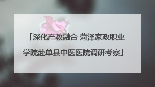 深化产教融合 菏泽家政职业学院赴单县中医医院调研考察