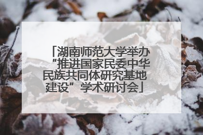 湖南师范大学举办“推进国家民委中华民族共同体研究基地建设”学术研讨会
