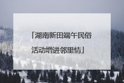 湖南新田端午民俗活动增进邻里情
