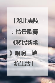 湖北夷陵：情景歌舞《移民新歌》唱响三峡新生活