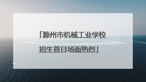 滁州市机械工业学校招生首日场面热烈