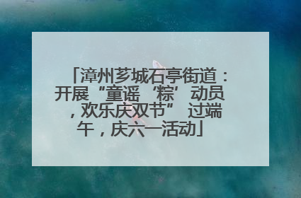 漳州芗城石亭街道：开展“童谣‘粽’动员，欢乐庆双节” 过端午，庆六一活动