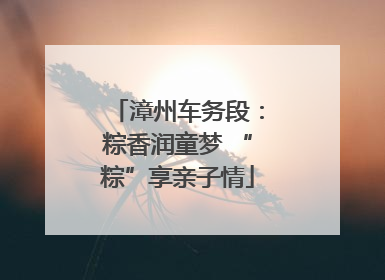 漳州车务段：粽香润童梦 “粽”享亲子情